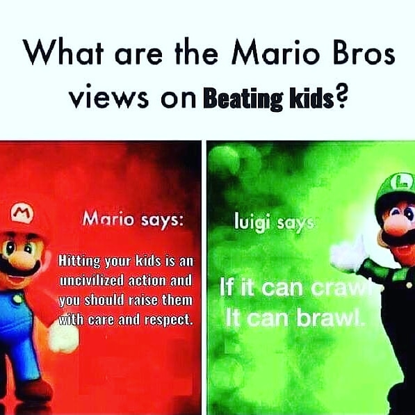 beat em and yeet em - What are the Mario Bros views on Beating kids? Mario says luigi says Hitting your kids is an uncivilized action and you should raise them with care and respect. If it can crawl It can brawl