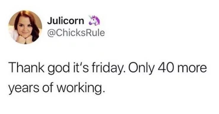 Julicorn Thank god it's friday. Only 40 more years of working.