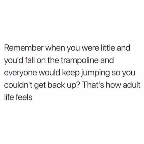 funny meme of a Remember when you were little and you'd fall on the trampoline and everyone would keep jumping so you couldn't get back up? That's how adult life feels