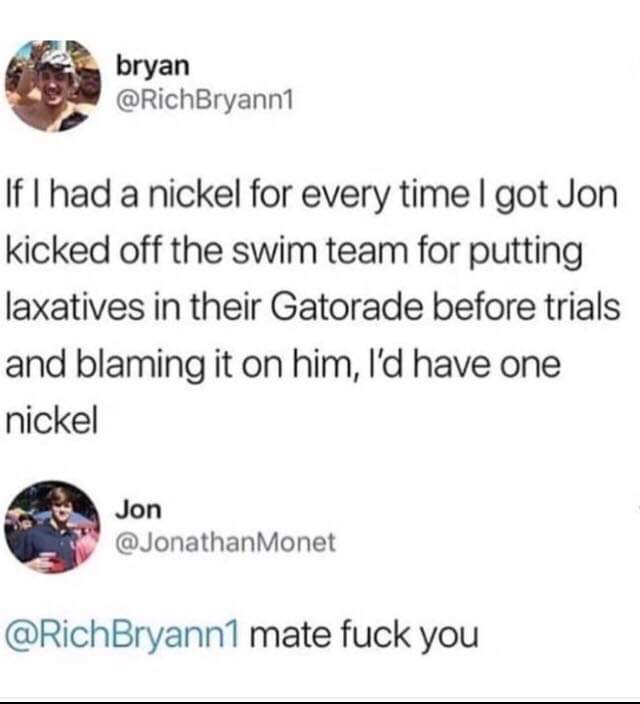 funny meme of document - bryan bryan If I had a nickel for every time I got Jon kicked off the swim team for putting laxatives in their Gatorade before trials and blaming it on him, I'd have one nickel Jon Monet Bryann1 mate fuck you