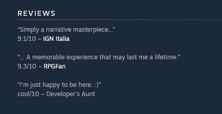 screenshot - Reviews "Simply a narrative masterpiece..." 9.110 Ign Italia "... A memorable experience that may last me a lifetime." 9.310 RPGFan "I'm just happy to be here. " cool10 Developer's Aunt