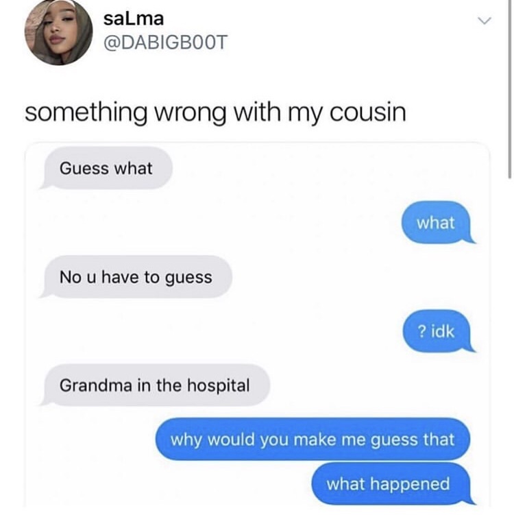 funny conversation between two cousins - salma something wrong with my cousin Guess what what No u have to guess ? idk Grandma in the hospital why would you make me guess that what happened