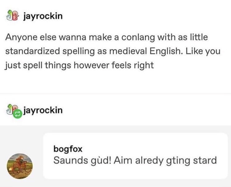 document - jayrockin Anyone else wanna make a conlang with as little standardized spelling as medieval English. you just spell things however feels right jayrockin bogfox Saunds gud! Aim alredy gting stard