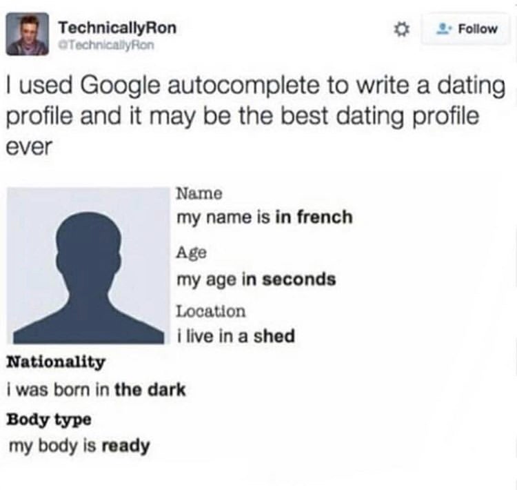 document - TechnicallyRon Technically Ron I used Google autocomplete to write a dating profile and it may be the best dating profile ever Name my name is in french Age my age in seconds Location i live in a shed Nationality i was born in the dark Body typ