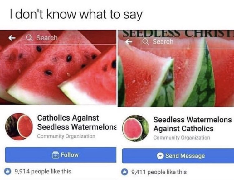 catholics against seedless watermelon - I don't know what to say Seedless Christi Q Search a Search Catholics Against Seedless Watermelons Community Organization Seedless Watermelons Against Catholics Community Organization Send Message 9,914 people this 