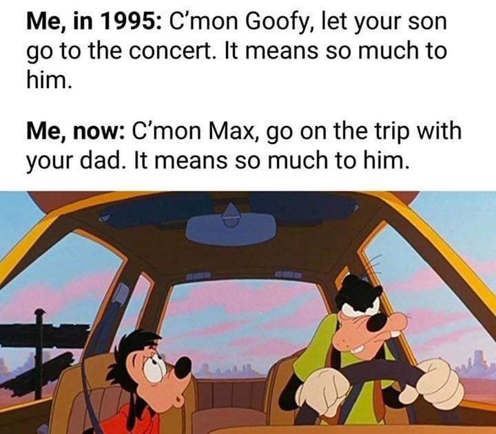funny meme about road trip meme - Me, in 1995 C'mon Goofy, let your son go to the concert. It means so much to him. Me, now C'mon Max, go on the trip with your dad. It means so much to him.