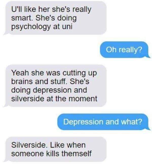 depression and silverside - U'll her she's really smart. She's doing psychology at uni Oh really? Yeah she was cutting up brains and stuff. She's doing depression and silverside at the moment Depression and what? Silverside. when someone kills themself