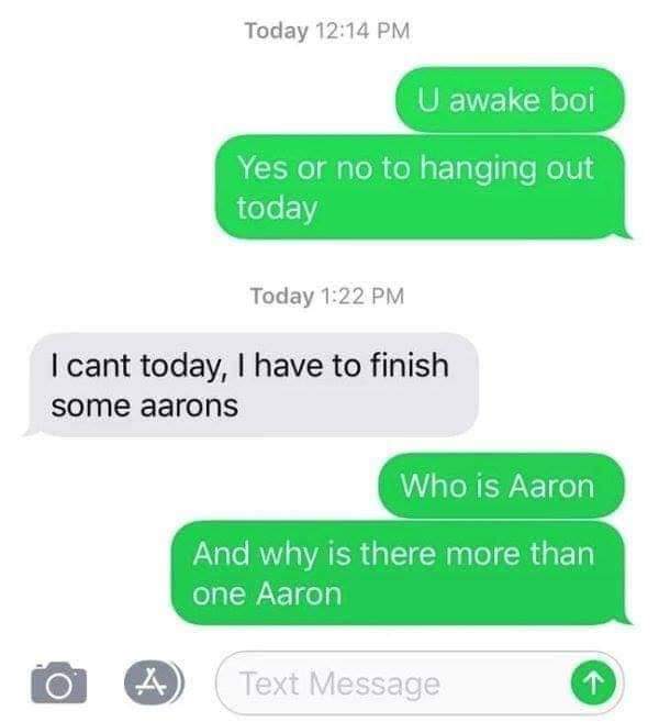 person who sent you this thinks you re pretty stupid - Today U awake boi Yes or no to hanging out today Today I cant today, I have to finish some aarons Who is Aaron And why is there more than one Aaron Text Message