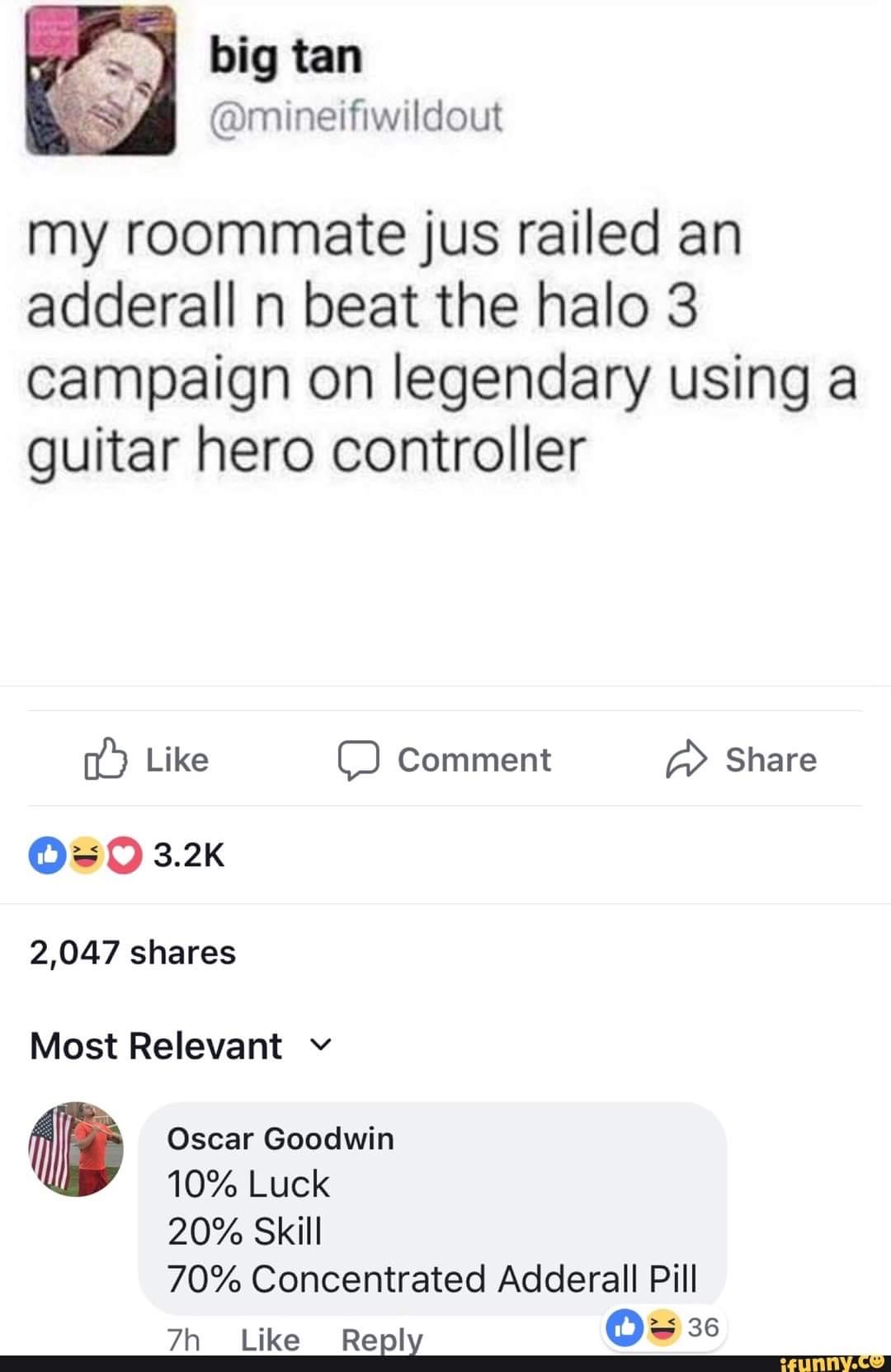 dank meme about screenshot - big tan my roommate jus railed an adderall n beat the halo 3 campaign on legendary using a guitar hero controller Comment 0 2,047 Most Relevant v Oscar Goodwin 10% Luck 20% Skill 70% Concentrated Adderall Pill 7h 36 ifunny.co