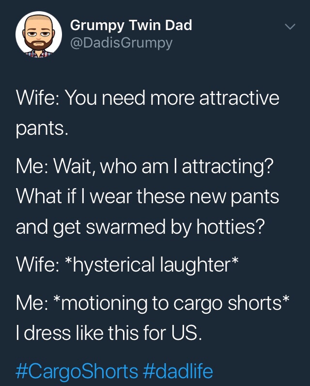 funny meme of run like an animal - Grumpy Twin Dad Wife You need more attractive, pants. Me Wait, who am I attracting? What if I wear these new pants and get swarmed by hotties? Wife hysterical laughter Me motioning to cargo shorts I dress this for Us. '