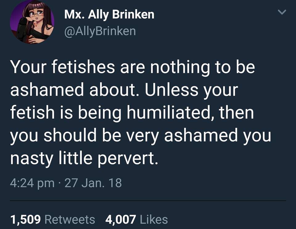 funny memes - your fetishes are nothing to be ashamed - Mx. Ally Brinken Your fetishes are nothing to be ashamed about. Unless your fetish is being humiliated, then you should be very ashamed you nasty little pervert. 27 Jan. 18 1,509 4,007