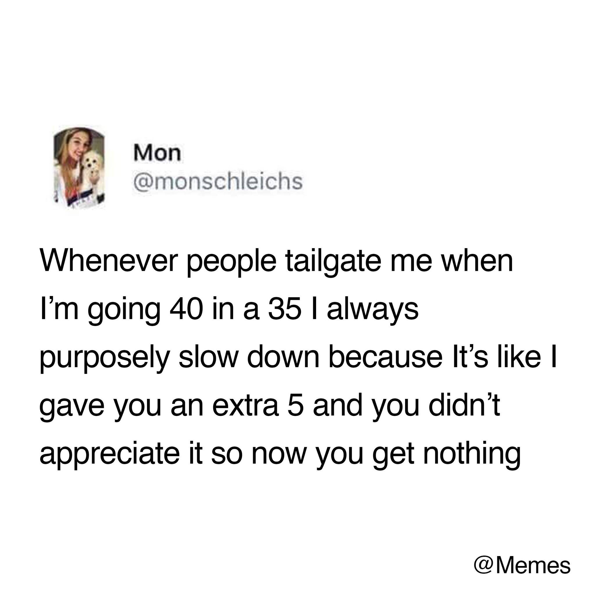 funny memes - quotes - Mon Whenever people tailgate me when I'm going 40 in a 35 I always purposely slow down because It's I gave you an extra 5 and you didn't appreciate it so now you get nothing