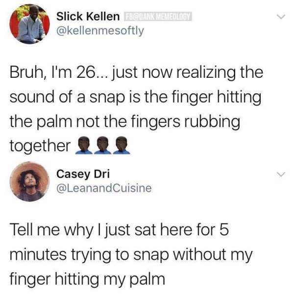 sound of a snap is the finger hitting the palm - Slick Kellen F Memeology Bruh, I'm 26... just now realizing the sound of a snap is the finger hitting the palm not the fingers rubbing together 11, Casey Dri Tell me why I just sat here for 5 minutes trying