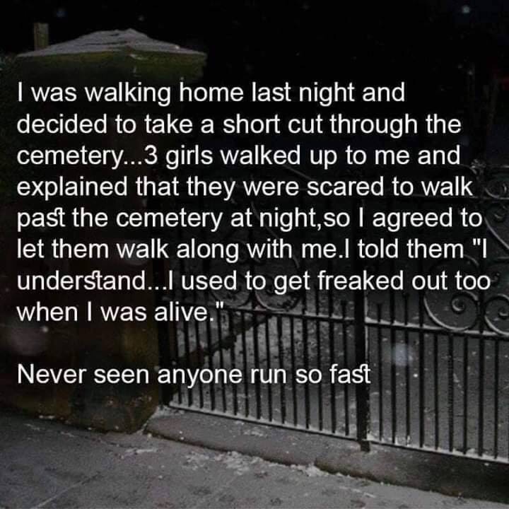 walking through cemetery joke - I was walking home last night and decided to take a short cut through the cemetery...3 girls walked up to me and explained that they were scared to walk past the cemetery at night, so I agreed to let them walk along with me