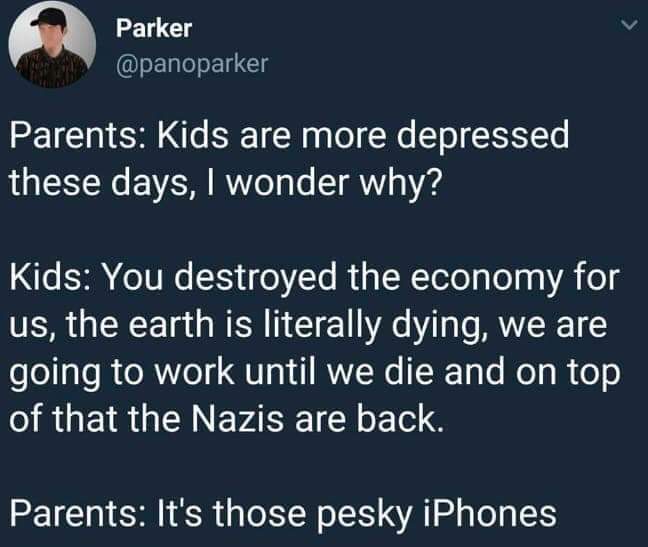 sky - Parker Parker Parents Kids are more depressed these days, I wonder why? Kids You destroyed the economy for us, the earth is literally dying, we are going to work until we die and on top of that the Nazis are back. Parents It's those pesky iPhones