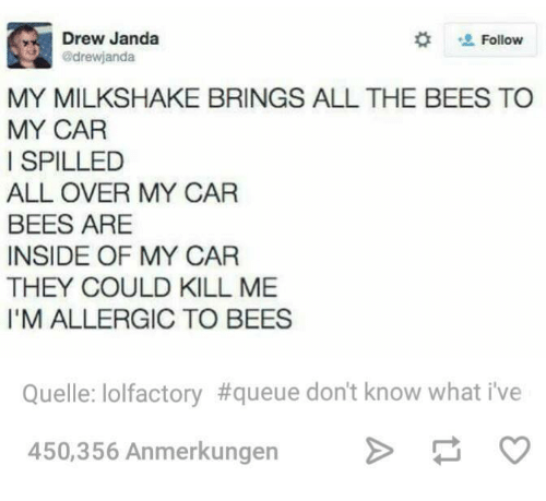 milkshake bees meme - Drew Janda drewjanda My Milkshake Brings All The Bees To My Car I Spilled All Over My Car Bees Are Inside Of My Car They Could Kill Me I'M Allergic To Bees Quelle lolfactory don't know what i've 450,356 Anmerkungen