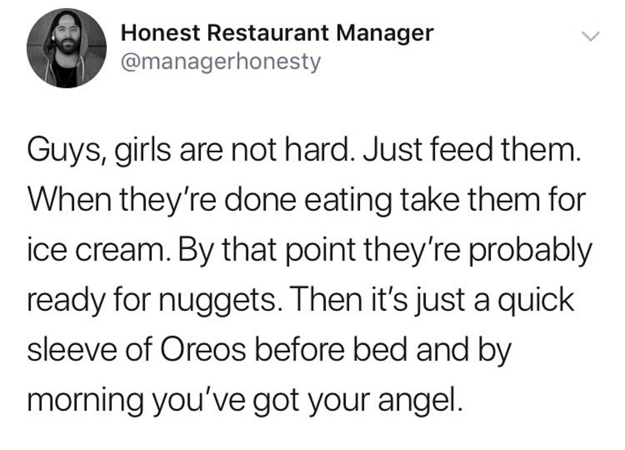 now i have to physically restrain myself - Honest Restaurant Manager Guys, girls are not hard. Just feed them. When they're done eating take them for ice cream. By that point they're probably ready for nuggets. Then it's just a quick sleeve of Oreos befor