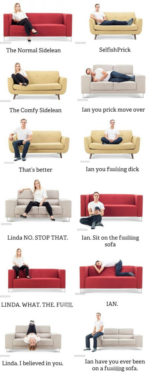 sofa sitting positions - The Normal Sidelean Selfish Prick The Comfy Sidelean Ian you prick move over That's better Ian you f ing dick Linda No. Stop That. Ian. Sit on the fung sofa Linda. What. The. Fu . Ian. Linda. I believed in you. Ian have you ever b