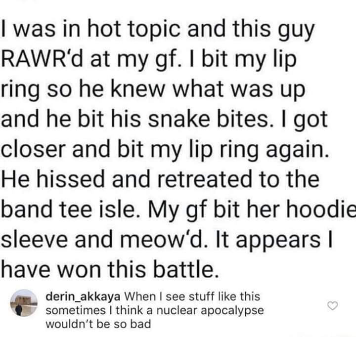 document - I was in hot topic and this guy Rawr'd at my gf. I bit my lip ring so he knew what was up and he bit his snake bites. I got closer and bit my lip ring again. He hissed and retreated to the band tee isle. My gf bit her hoodie sleeve and meow'd. 