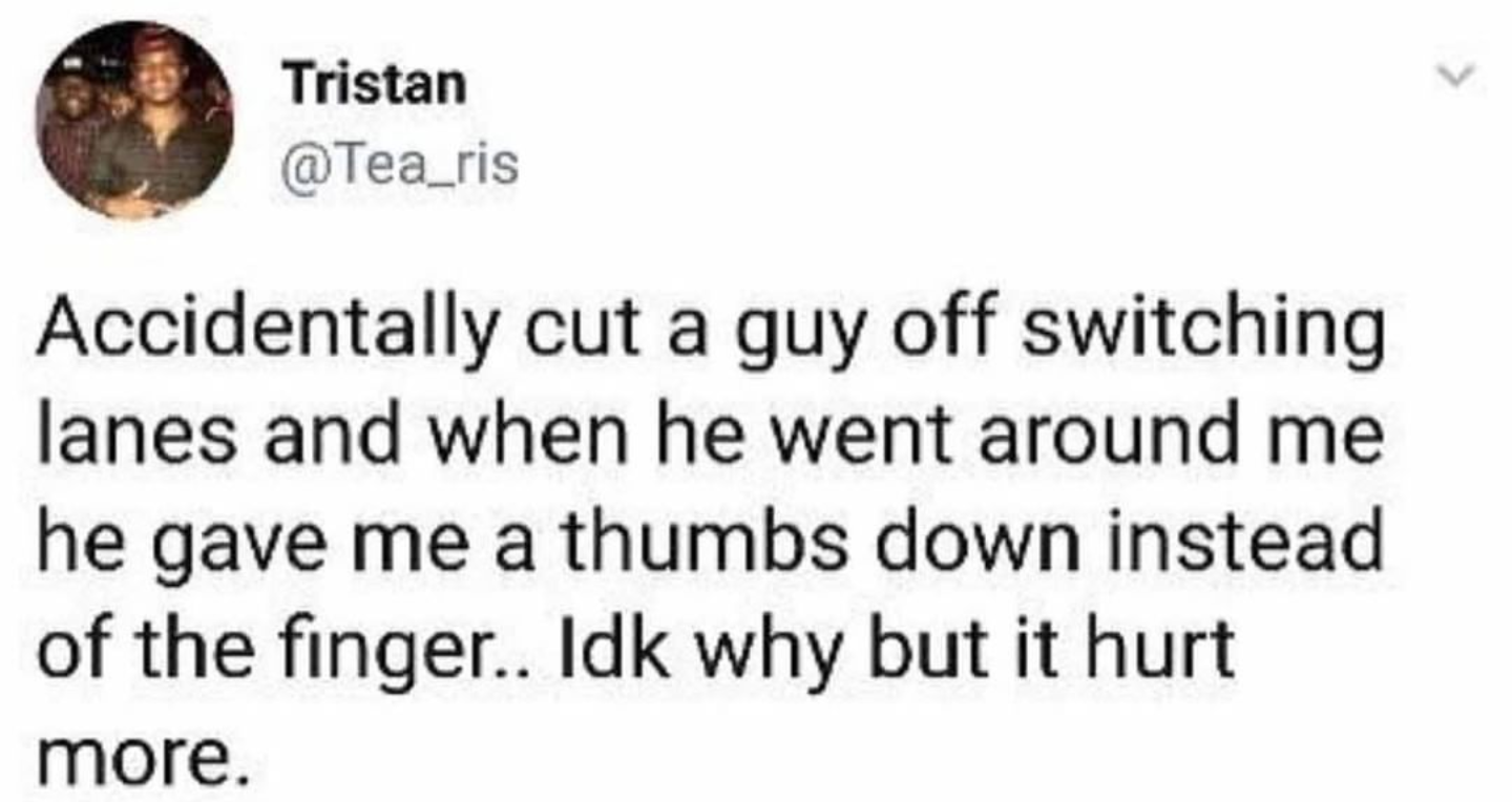 animal - Tristan Accidentally cut a guy off switching lanes and when he went around me he gave me a thumbs down instead of the finger.. Idk why but it hurt more.