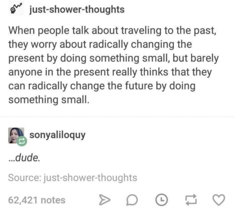 ou justshowerthoughts When people talk about traveling to the past, they worry about radically changing the present by doing something small, but barely anyone in the present really thinks that they can radically change the future by doing something small