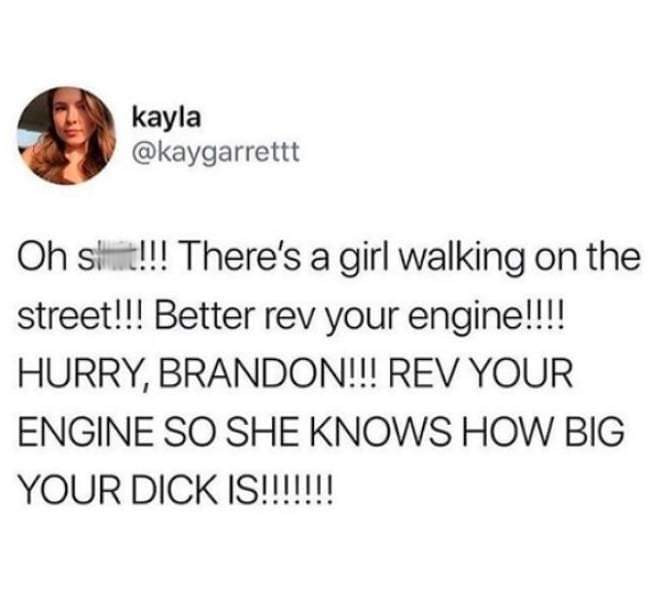 funny skincare tweets - kayla Oh shit!!! There's a girl walking on the street!!! Better rev your engine!!!! Hurry, Brandon!!! Rev Your Engine So She Knows How Big Your Dick Is!!!!!!!