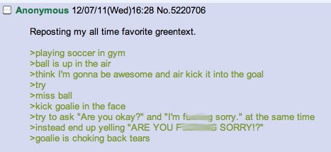 4chan short stories - Anonymous 120711Wed No.5220706 Reposting my all time favorite greentext. >playing soccer in gym >ball is up in the air >think I'm gonna be awesome and air kick it into the goal >try >miss ball Skick goalie in the face >try to ask "Ar