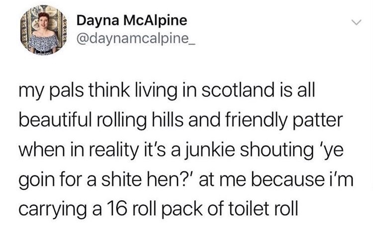 Dayna McAlpine my pals think living in Scotland is all beautiful rolling hills and friendly patter when in reality it's a junkie shouting 'ye goin for a shite hen?' at me because i'm carrying a 16 roll pack of toilet roll