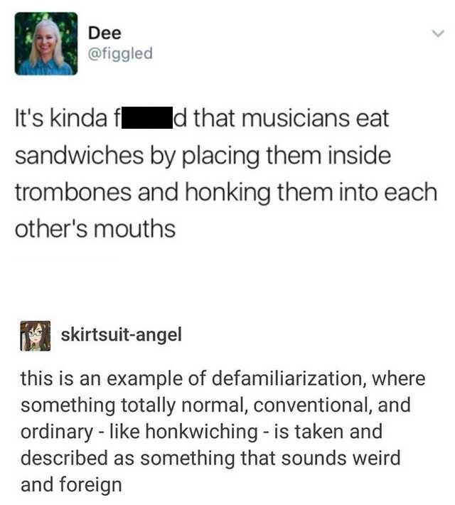 document - Dee It's kinda f d that musicians eat sandwiches by placing them inside trombones and honking them into each other's mouths skirtsuitangel this is an example of defamiliarization, where something totally normal, conventional, and ordinary honkw