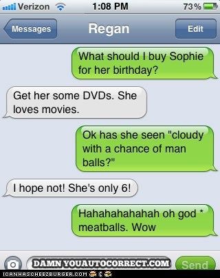 love text fail - al Verizon 73% Messages Regan Edit What should I buy Sophie for her birthday? Get her some DVDs. She loves movies. Ok has she seen "cloudy with a chance of man balls?" I hope not! She's only 6! Hahahahahahah oh god meatballs. Wow O Damn Y
