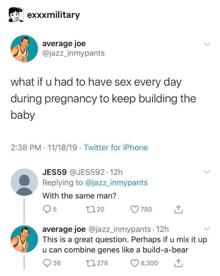 document - exxxmilitary average joe what if u had to have sex every day during pregnancy to keep building the baby 111819. Twitter for iPhone JES59 . 12h With the same man? 25 1220 780 1 average joe 12h v This is a great question. Perhaps if u mix it up u
