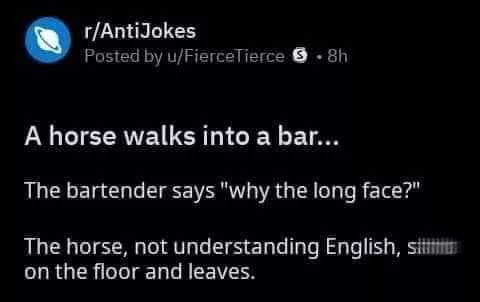 horse walks into a bar joke - rAntiJokes Posted by uFierceTierce 3.8h A horse walks into a bar... The bartender says "why the long face?" The horse, not understanding English, si on the floor and leaves.