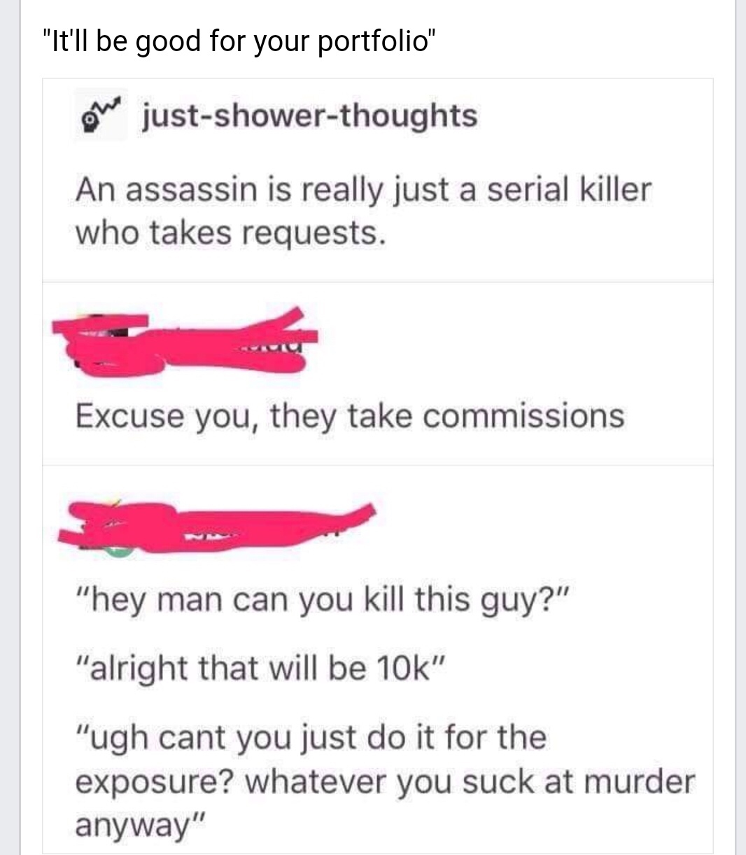 document - "It'll be good for your portfolio" on justshowerthoughts An assassin is really just a serial killer who takes requests. Excuse you, they take commissions "hey man can you kill this guy?" "alright that will be 10k" "ugh cant you just do it for t