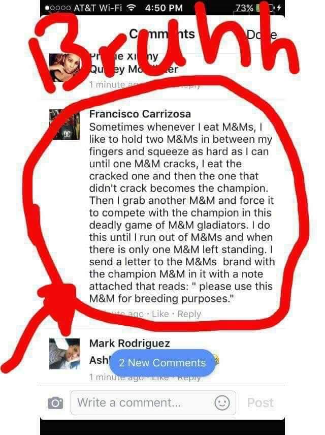 breeding m&ms - .0000 At&T WiFi 73% 73% Do comm nts le xi ny Quey Mo 1 minutes Francisco Carrizosa Sometimes whenever I eat M&Ms, to hold two M&Ms in between my fingers and squeeze as hard as I can until one M&M cracks, I eat the cracked one and then the 