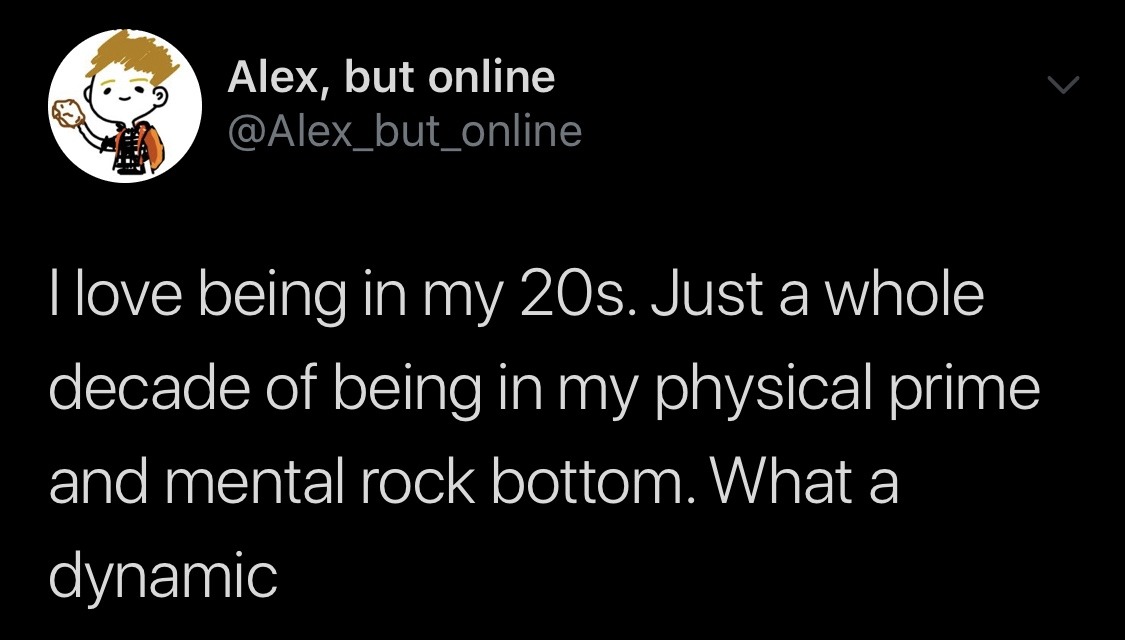 angle - | Alex, but online Tlove being in my 20s. Just a whole decade of being in my physical prime and mental rock bottom. What a dynamic
