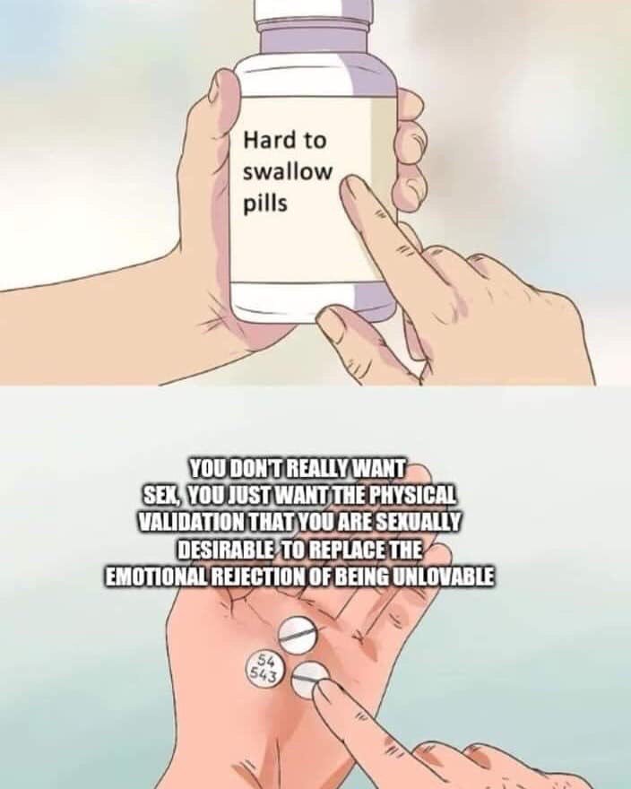 hard to swallow pill meme - Hard to swallow pills You Dont Really Want Sex, You Just Want The Physical Validation That You Are Sexually Desirable To Replace The Emotional Rejection Of Being Unlovable