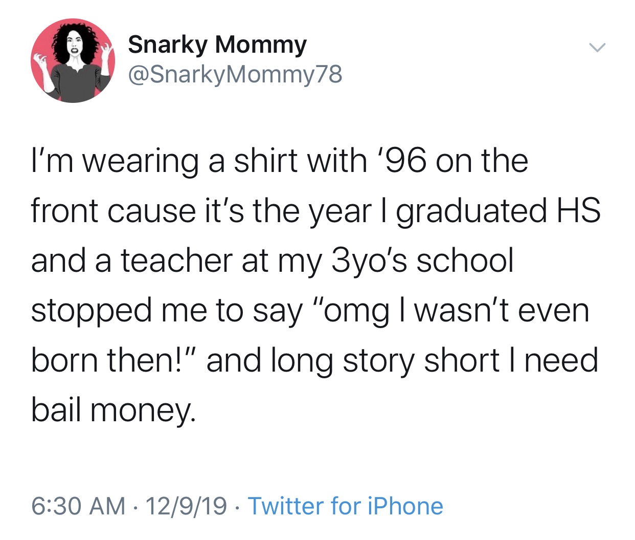 Snarky Mommy I'm wearing a shirt with '96 on the front cause it's the year I graduated Hs and a teacher at my 3yo's school stopped me to say "omg I wasn't even born then!" and long story short I need bail money. 12919 Twitter for iPhone