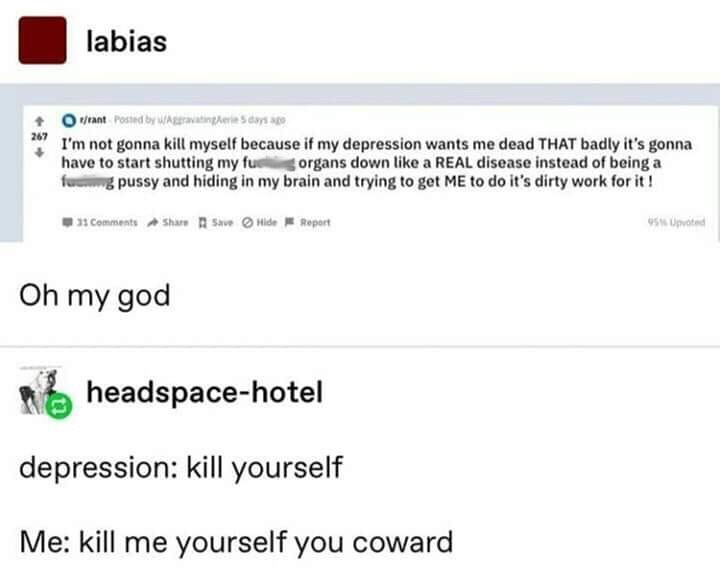 web page - labias rant Posted by W ater 5 I'm not gonna kill myself because if my depression wants me dead That badly it's gonna have to start shutting my fuu organs down a Real disease instead of being a fu...g pussy and hiding in my brain and trying to 