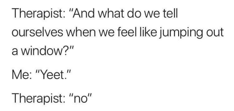 Laughter - Therapist "And what do we tell ourselves when we feel jumping out a window?" Me "Yeet." Therapist "no"