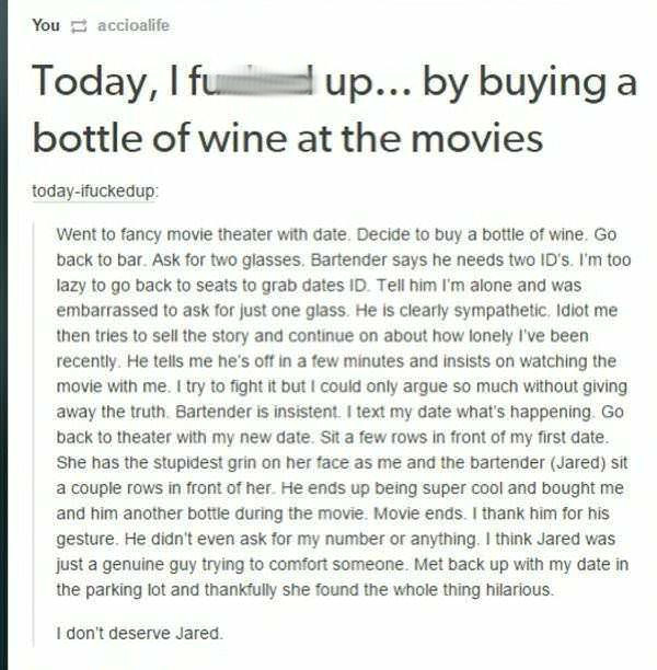 document - You accioalife Today, I fuu p... by buying a bottle of wine at the movies todayifuckedup Went to fancy movie theater with date. Decide to buy a bottle of wine. Go back to bar. Ask for two glasses. Bartender says he needs two Id's. I'm too lazy 