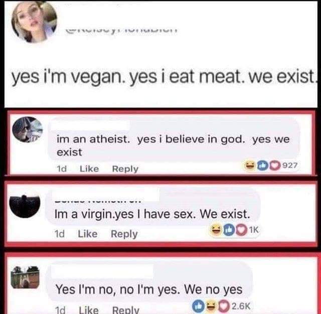 yes we no no we yes - Novi yes i'm vegan. yes i eat meat. we exist. im an atheist. yes i believe in god. yes we exist 1d Edo 927 Im a virgin.yes I have sex. We exist. 1d 1K Yes I'm no, no I'm yes. We no yes 1d