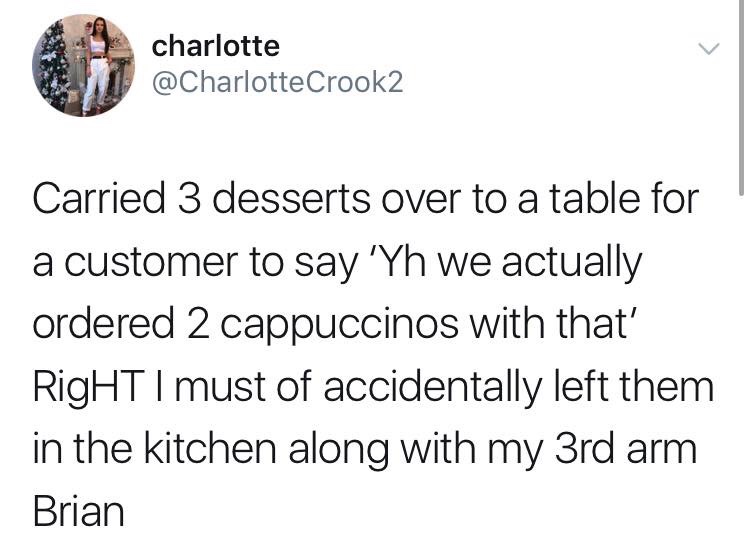 charlotte Crook2 Carried 3 desserts over to a table for a customer to say 'Yh we actually ordered 2 cappuccinos with that' RigHT I must of accidentally left them in the kitchen along with my 3rd arm Brian