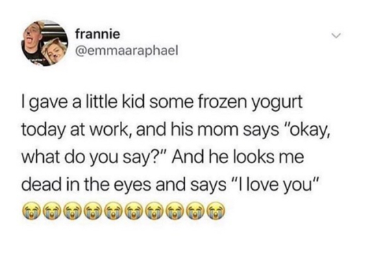 just farded and shidded and camed - frannie Igave a little kid some frozen yogurt today at work, and his mom says "okay, what do you say?" And he looks me dead in the eyes and says "I love you"