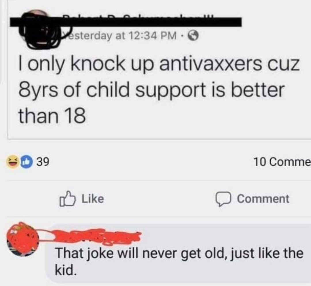 anti vax kid jokes - Desterday at I only knock up antivaxxers cuz 8yrs of child support is better than 18 39 10 Comme 3 Comment That joke will never get old, just the kid.