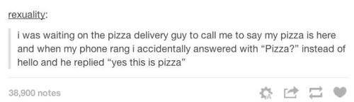 yes this is pizza - rexuality i was waiting on the pizza delivery guy to call me to say my pizza is here and when my phone rang i accidentally answered with "Pizza?" instead of hello and he replied "yes this is pizza" 38,900 notes
