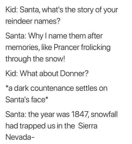 document - Kid Santa, what's the story of your reindeer names? Santa Why I name them after memories, Prancer frolicking through the snow! Kid What about Donner? a dark countenance settles on Santa's face Santa the year was 1847, snowfall had trapped us in
