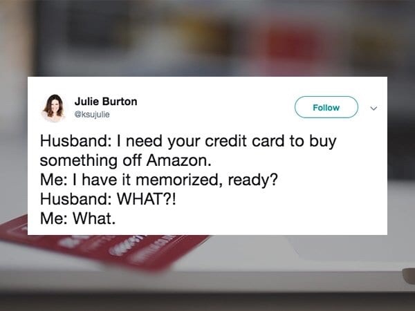 multimedia - Julie Burton Husband I need your credit card to buy something off Amazon. Me I have it memorized, ready? Husband What?! Me What.