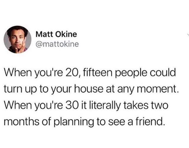 will never speak again meme - Matt Okine When you're 20, fifteen people could turn up to your house at any moment. When you're 30 it literally takes two months of planning to see a friend.