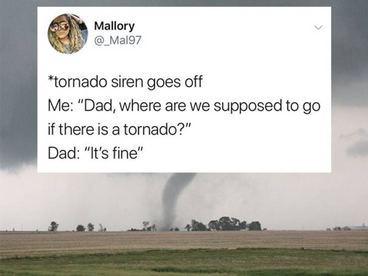 tornado - Mallory tornado siren goes off Me "Dad, where are we supposed to go if there is a tornado?" Dad "It's fine"