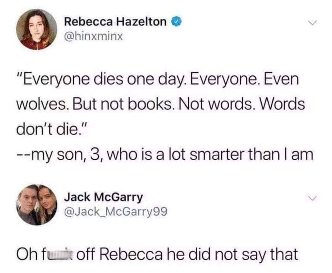 shut up rebecca he didn t say - Rebecca Hazelton "Everyone dies one day. Everyone. Even wolves. But not books. Not words. Words don't die." my son, 3, who is a lot smarter than I am Jack McGarry Oh fule off Rebecca he did not say that